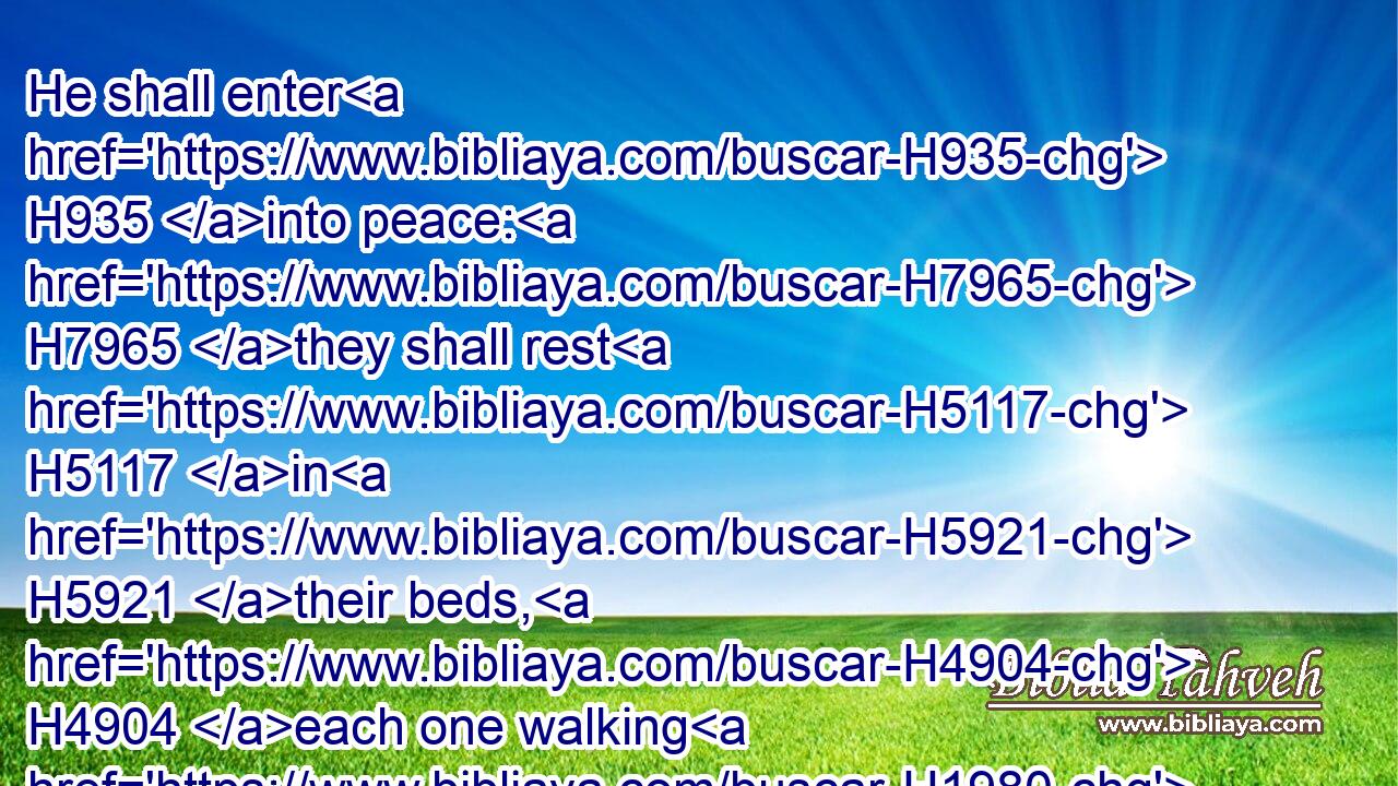 He shall enter H935 into peace: H7965 they shall rest H5117 in H5921 their beds, H4904 each one walking H1980 in his uprightness.H5228
