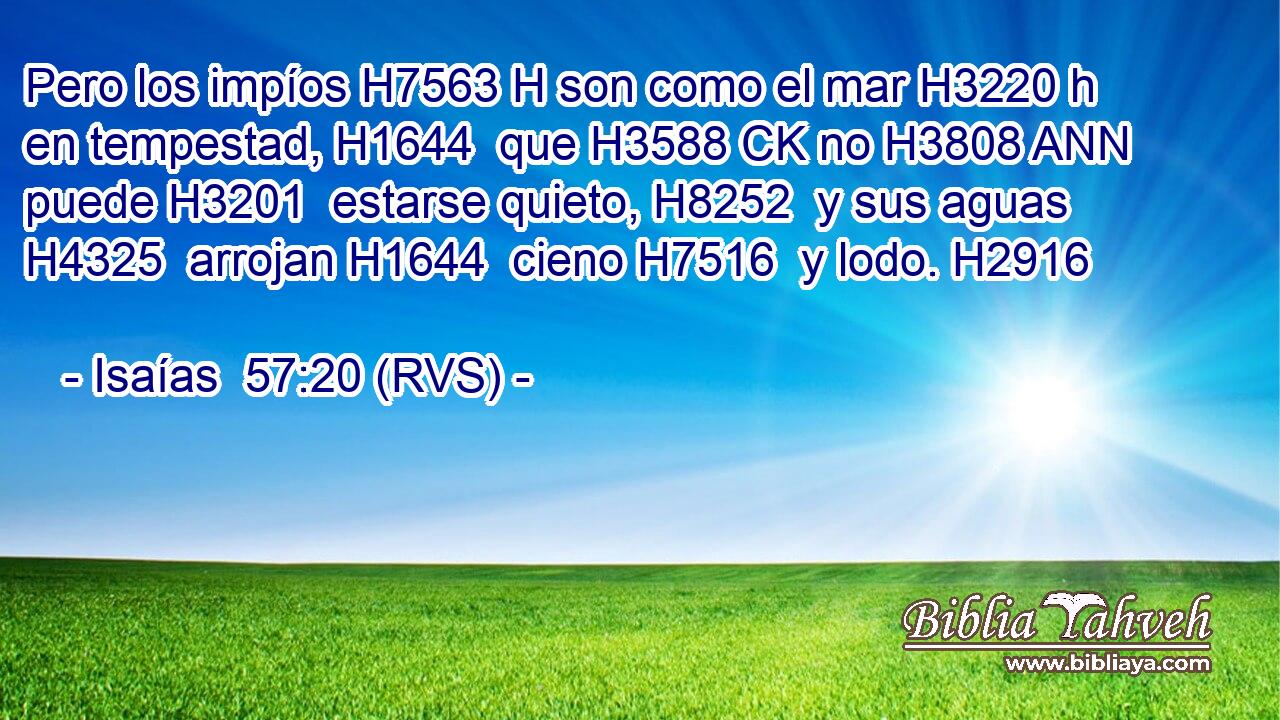 Pero los impíos H7563 H son como el mar H3220 h en tempestad, H1644  que H3588 CK no H3808 ANN puede H3201  estarse quieto, H8252  y sus aguas H4325  arrojan H1644  cieno H7516  y lodo. H2916  