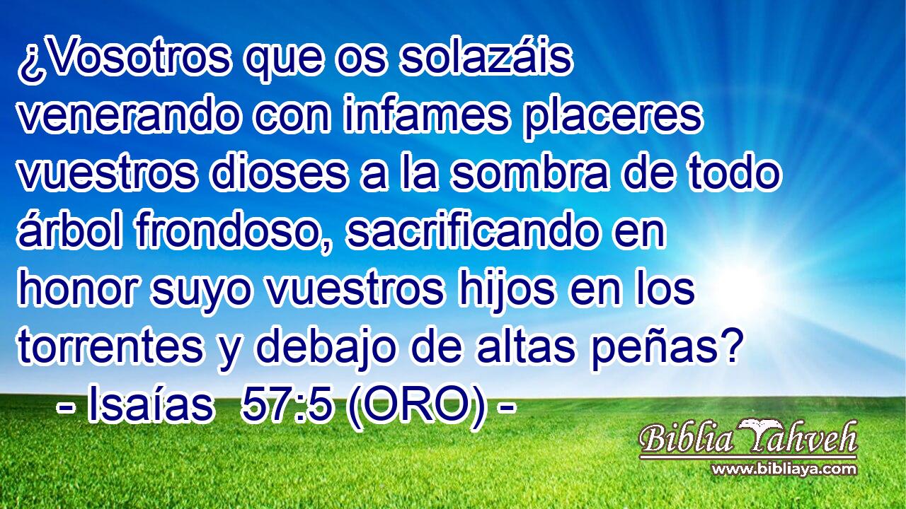  ¿Vosotros que os solazáis venerando con infames placeres vuestros dioses a la sombra de todo árbol frondoso, sacrificando en honor suyo vuestros hijos en los torrentes y debajo de altas peñas? 