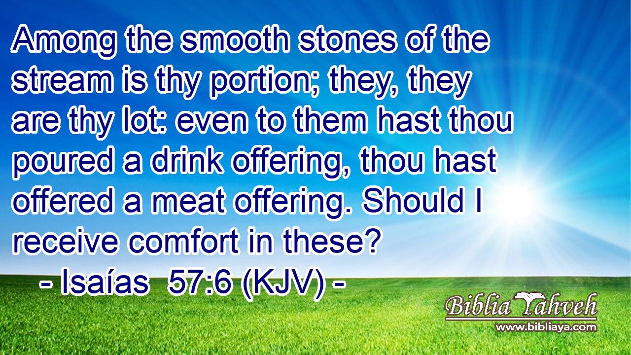 Among the smooth stones of the stream is thy portion; they, they are thy lot: even to them hast thou poured a drink offering, thou hast offered a meat offering. Should I receive comfort in these?