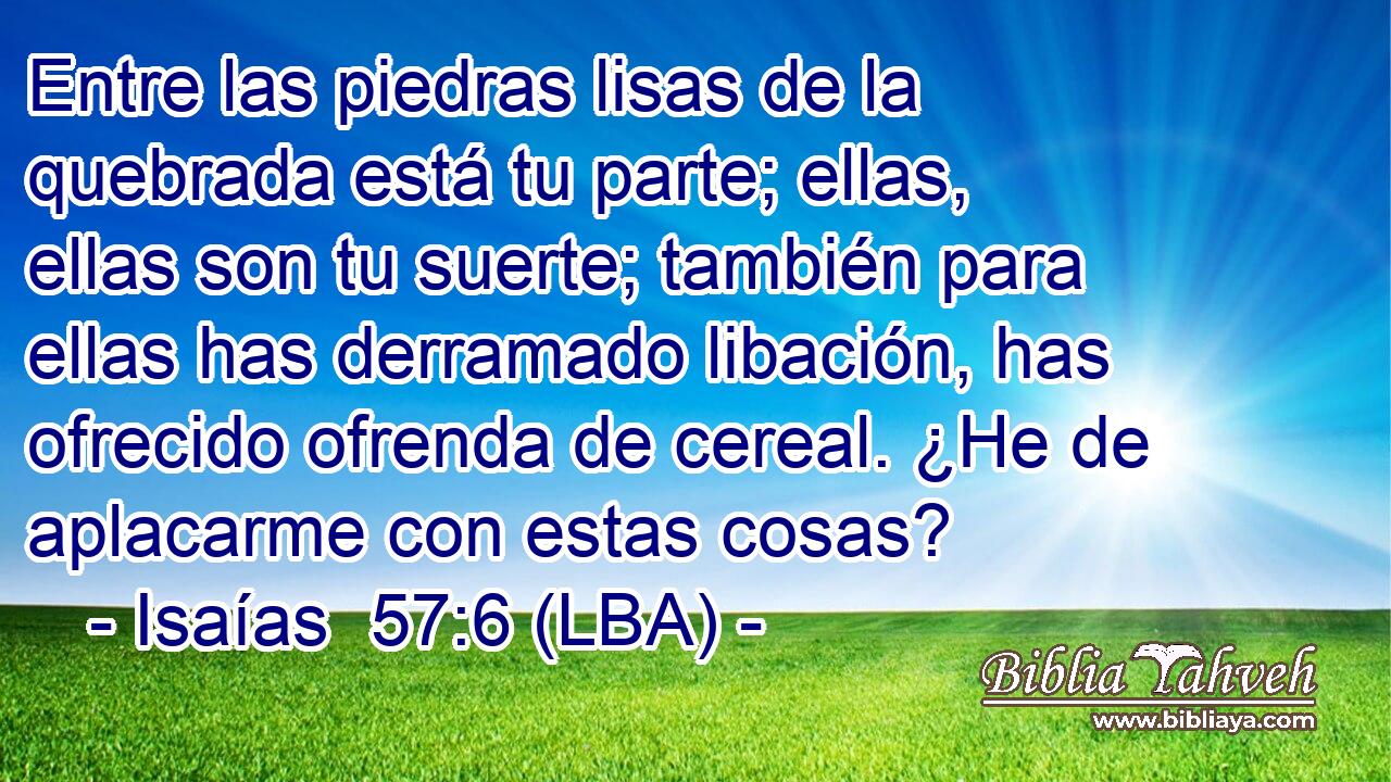 Entre las piedras lisas de la quebrada está tu parte; ellas, ellas son tu suerte; también para ellas has derramado libación, has ofrecido ofrenda de cereal. ¿He de aplacarme con estas cosas?