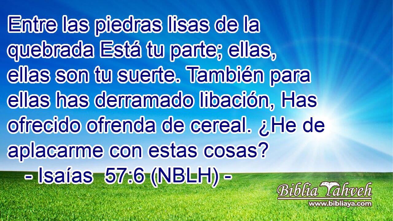  Entre las piedras lisas de la quebrada Está tu parte; ellas, ellas son tu suerte. También para ellas has derramado libación, Has ofrecido ofrenda de cereal. ¿He de aplacarme con estas cosas? 