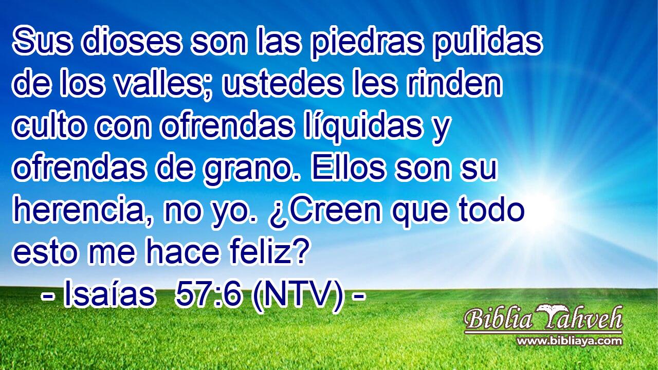 Sus dioses son las piedras pulidas de los valles; ustedes les rinden culto con ofrendas líquidas y ofrendas de grano. Ellos son su herencia, no yo. ¿Creen que todo esto me hace feliz?