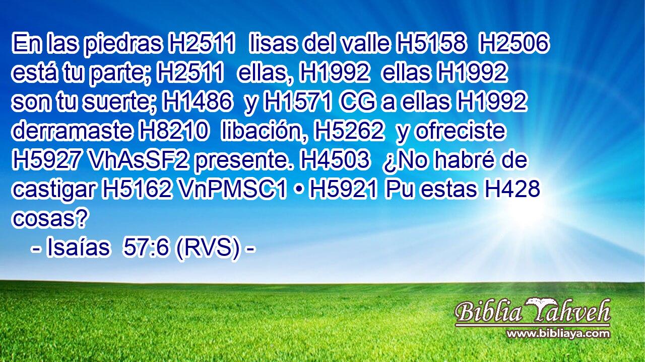 En las piedras H2511  lisas del valle H5158  H2506 está tu parte; H2511  ellas, H1992  ellas H1992  son tu suerte; H1486  y H1571 CG a ellas H1992  derramaste H8210  libación, H5262  y ofreciste H5927 VhAsSF2 presente. H4503  ¿No habré de castigar H5162 VnPMSC1 • H5921 Pu estas H428  cosas? 