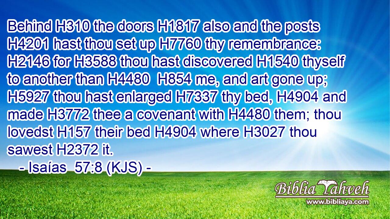 Behind H310 the doors H1817 also and the posts H4201 hast thou set up H7760 thy remembrance: H2146 for H3588 thou hast discovered H1540 thyself to another than H4480  H854 me, and art gone up; H5927 thou hast enlarged H7337 thy bed, H4904 and made H3772 thee a covenant with H4480 them; thou lovedst H157 their bed H4904 where H3027 thou sawest H2372 it.