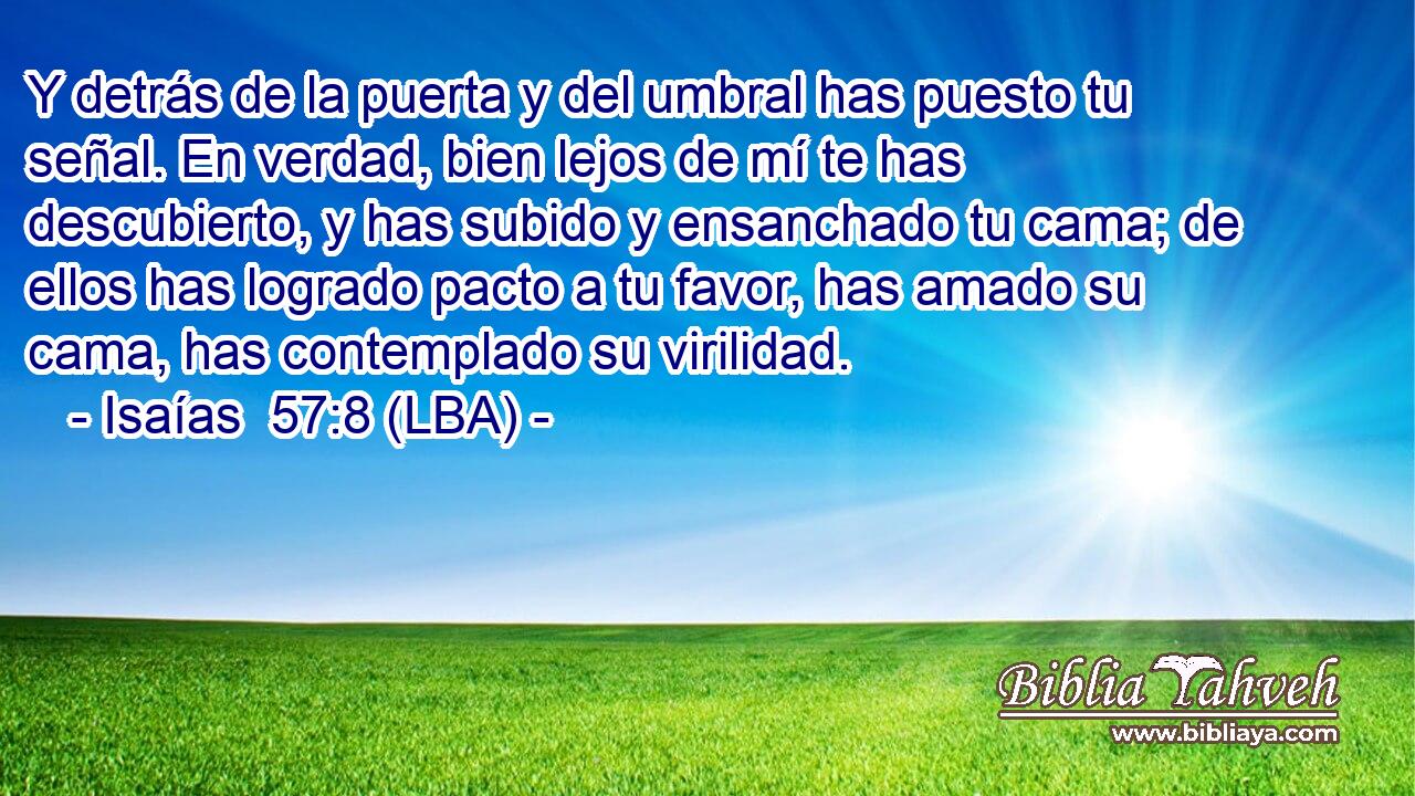 Y detrás de la puerta y del umbral has puesto tu señal. En verdad, bien lejos de mí te has descubierto, y has subido y ensanchado tu cama; de ellos has logrado pacto a tu favor, has amado su cama, has contemplado su virilidad.