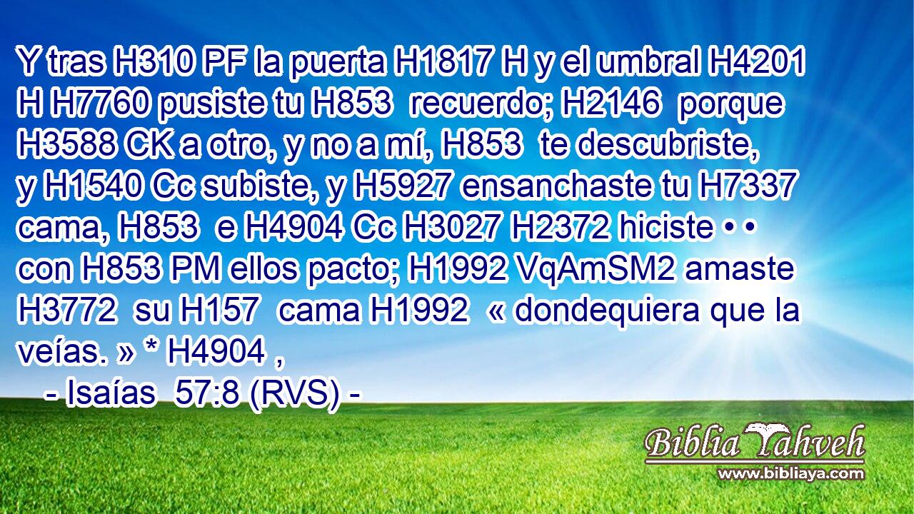 Y tras H310 PF la puerta H1817 H y el umbral H4201 H H7760 pusiste tu H853  recuerdo; H2146  porque H3588 CK a otro, y no a mí, H853  te descubriste, y H1540 Cc subiste, y H5927 ensanchaste tu H7337  cama, H853  e H4904 Cc H3027 H2372 hiciste • • con H853 PM ellos pacto; H1992 VqAmSM2 amaste H3772  su H157  cama H1992  « dondequiera que la veías. » * H4904 ,  