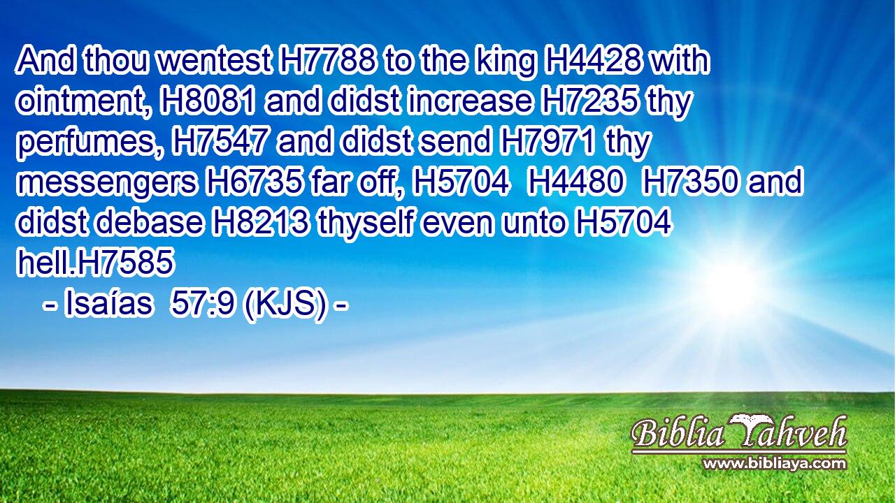 And thou wentest H7788 to the king H4428 with ointment, H8081 and didst increase H7235 thy perfumes, H7547 and didst send H7971 thy messengers H6735 far off, H5704  H4480  H7350 and didst debase H8213 thyself even unto H5704 hell.H7585