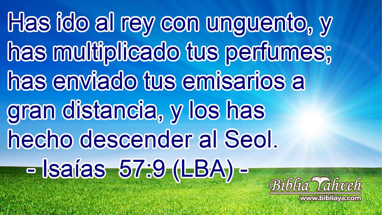 Has ido al rey con unguento, y has multiplicado tus perfumes; has enviado tus emisarios a gran distancia, y los has hecho descender al Seol.