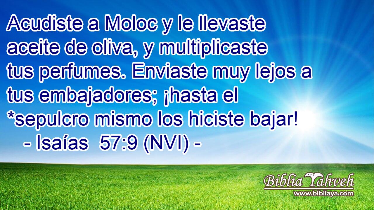  Acudiste a Moloc y le llevaste aceite de oliva, y multiplicaste tus perfumes. Enviaste muy lejos a tus embajadores; ¡hasta el *sepulcro mismo los hiciste bajar! 