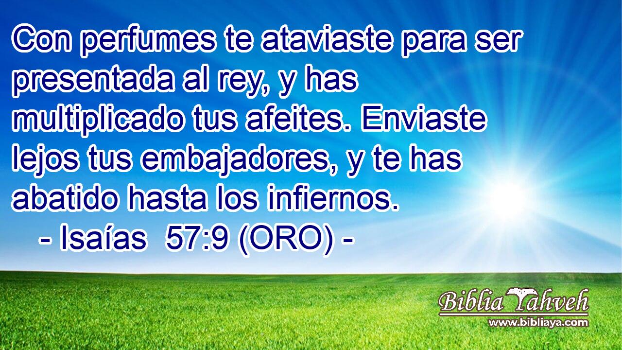  Con perfumes te ataviaste para ser presentada al rey, y has multiplicado tus afeites. Enviaste lejos tus embajadores, y te has abatido hasta los infiernos. 