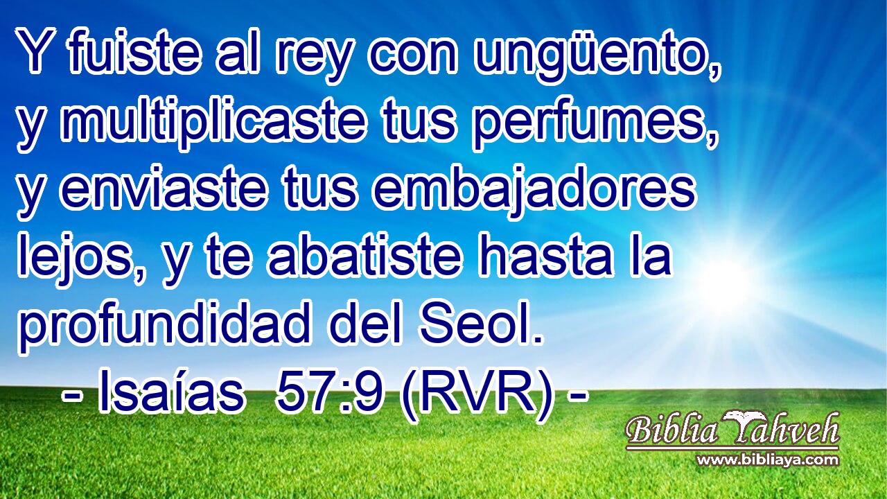 Y fuiste al rey con ungüento, y multiplicaste tus perfumes, y enviaste tus embajadores lejos, y te abatiste hasta la profundidad del Seol.
