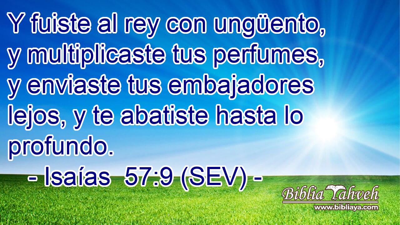 Y fuiste al rey con ungüento, y multiplicaste tus perfumes, y enviaste tus embajadores lejos, y te abatiste hasta lo profundo.
