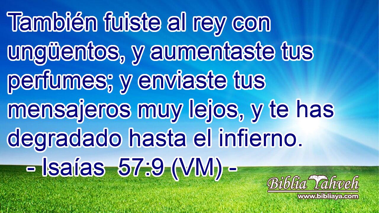  También fuiste al rey con ungüentos, y aumentaste tus perfumes; y enviaste tus mensajeros muy lejos, y te has degradado hasta el infierno. 