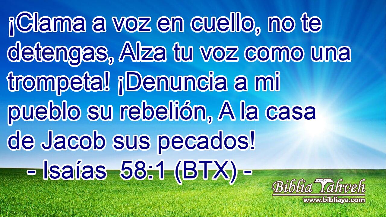 ¡Clama a voz en cuello, no te detengas, Alza tu voz como una trompeta! ¡Denuncia a mi pueblo su rebelión, A la casa de Jacob sus pecados!