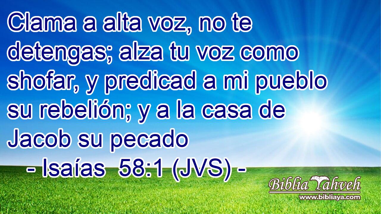 Clama a alta voz, no te detengas; alza tu voz como shofar, y predicad a mi pueblo su rebelión; y a la casa de Jacob su pecado