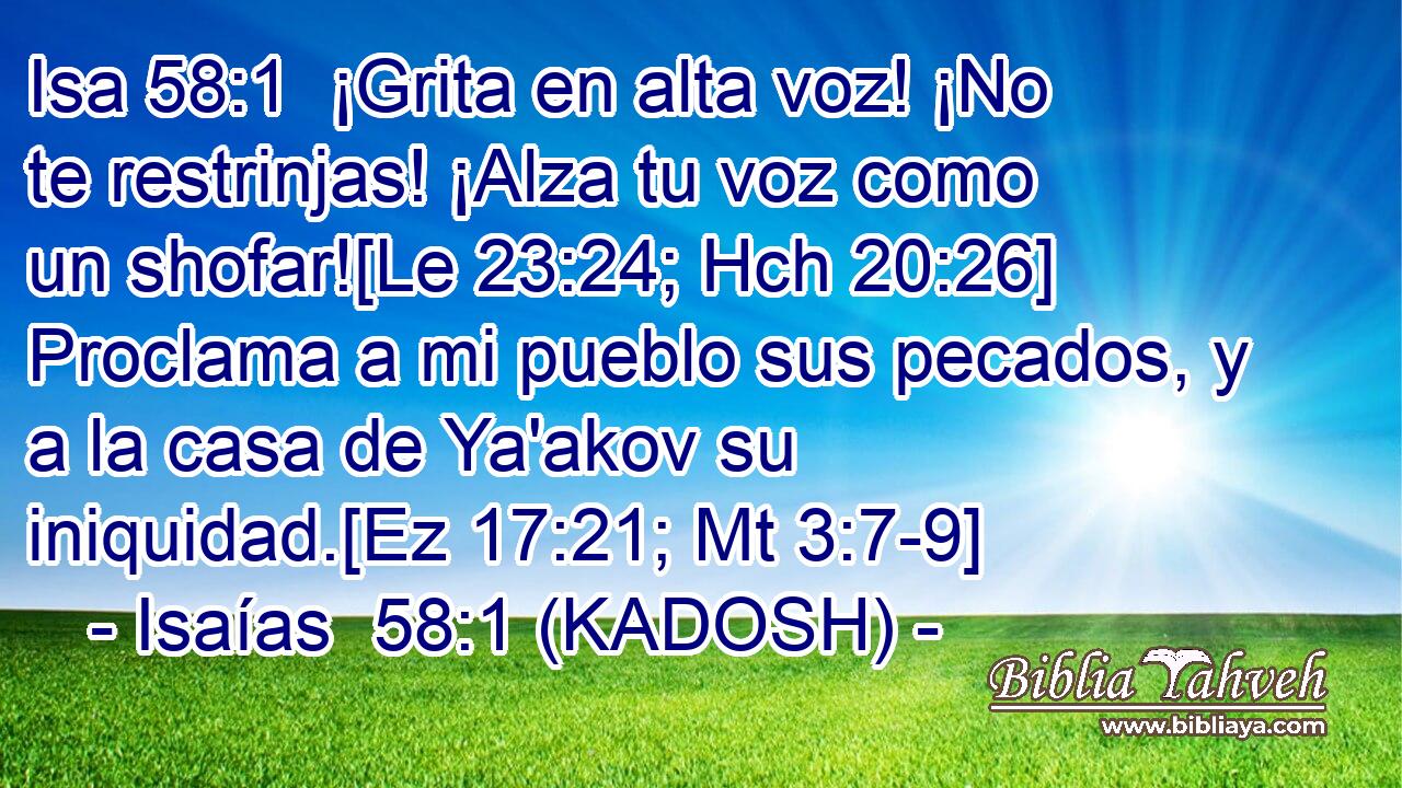  ¡Grita en alta voz! ¡No te restrinjas! ¡Alza tu voz como un shofar![Le 23:24; Hch 20:26] Proclama a mi pueblo sus pecados, y a la casa de Ya'akov su iniquidad.[Ez 17:21; Mt 3:7-9] 