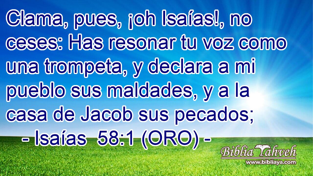  Clama, pues, ¡oh Isaías!, no ceses: Has resonar tu voz como una trompeta, y declara a mi pueblo sus maldades, y a la casa de Jacob sus pecados; 