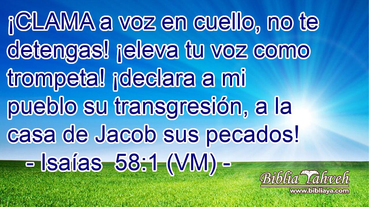  ¡CLAMA a voz en cuello, no te detengas! ¡eleva tu voz como trompeta! ¡declara a mi pueblo su transgresión, a la casa de Jacob sus pecados! 