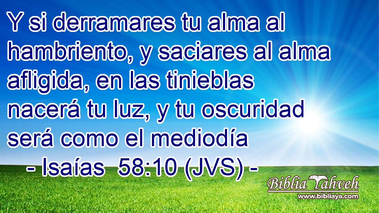 Y si derramares tu alma al hambriento, y saciares al alma afligida, en las tinieblas nacerá tu luz, y tu oscuridad será como el mediodía