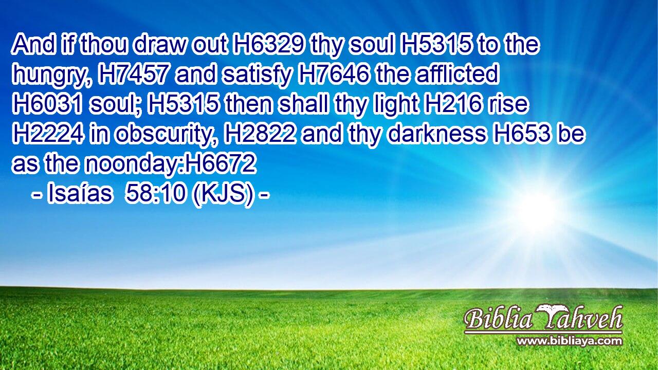And if thou draw out H6329 thy soul H5315 to the hungry, H7457 and satisfy H7646 the afflicted H6031 soul; H5315 then shall thy light H216 rise H2224 in obscurity, H2822 and thy darkness H653 be as the noonday:H6672