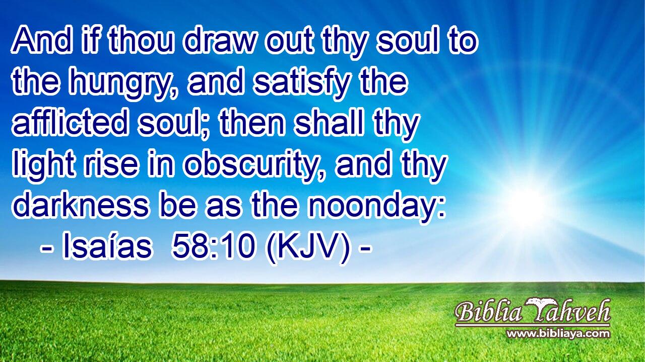 And if thou draw out thy soul to the hungry, and satisfy the afflicted soul; then shall thy light rise in obscurity, and thy darkness be as the noonday:
