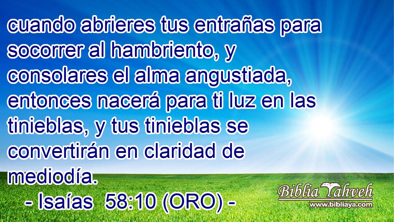  cuando abrieres tus entrañas para socorrer al hambriento, y consolares el alma angustiada, entonces nacerá para ti luz en las tinieblas, y tus tinieblas se convertirán en claridad de mediodía. 