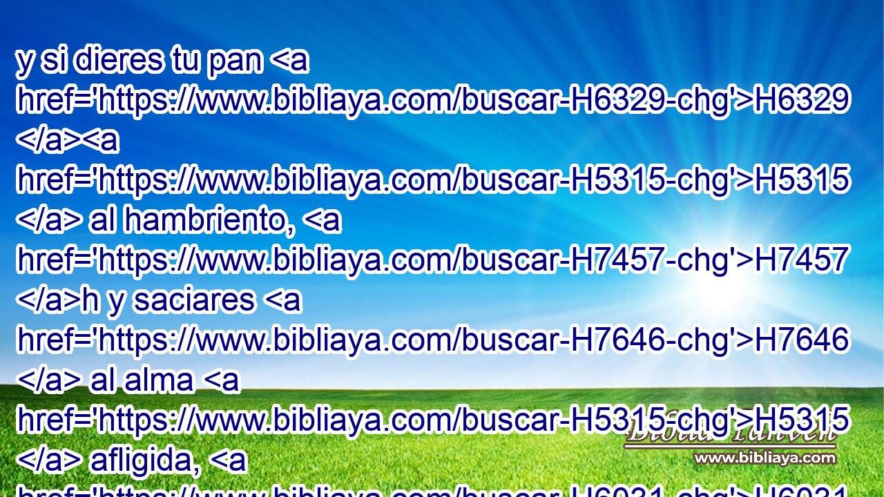 y si dieres tu pan H6329 H5315  al hambriento, H7457 h y saciares H7646  al alma H5315  afligida, H6031  en las tinieblas H2822 h • nacerá H2224  tu luz, H216  y tu oscuridad H653  será como el mediodía. H6672  