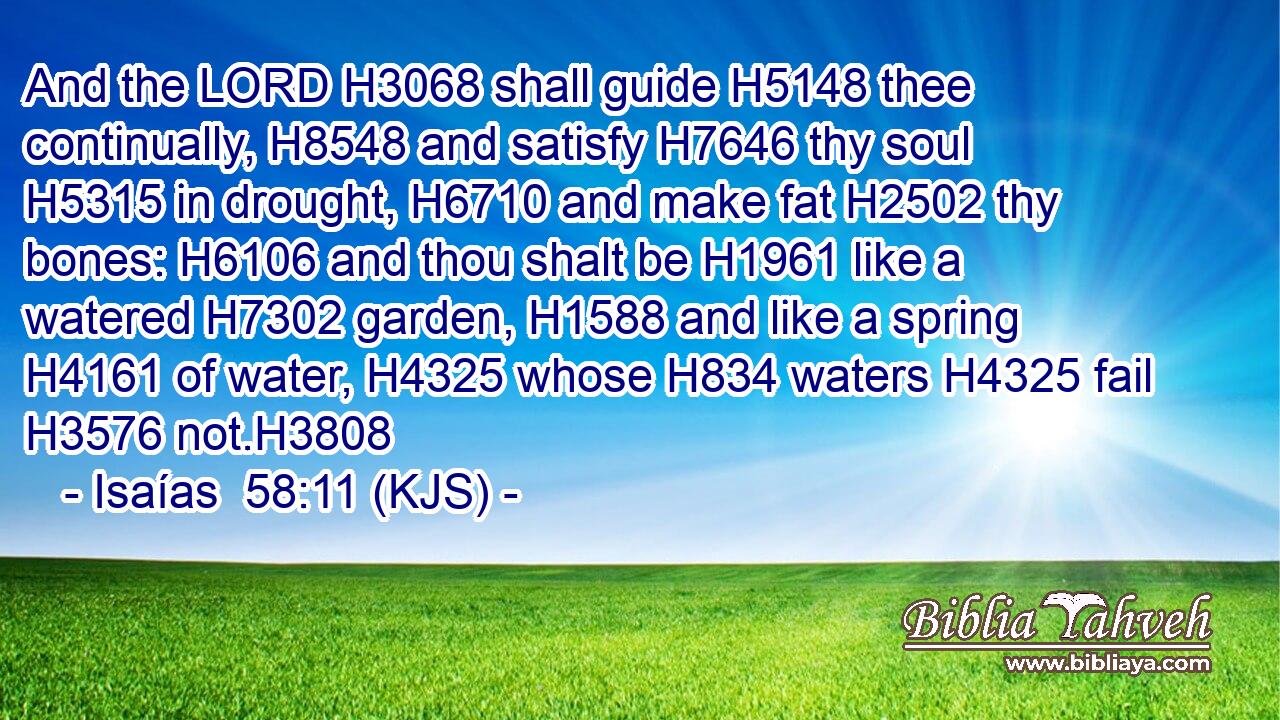 And the LORD H3068 shall guide H5148 thee continually, H8548 and satisfy H7646 thy soul H5315 in drought, H6710 and make fat H2502 thy bones: H6106 and thou shalt be H1961 like a watered H7302 garden, H1588 and like a spring H4161 of water, H4325 whose H834 waters H4325 fail H3576 not.H3808