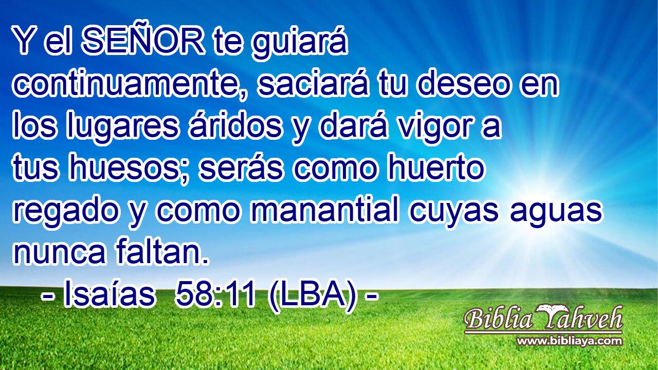Y el SEÑOR te guiará continuamente, saciará tu deseo en los lugares áridos y dará vigor a tus huesos; serás como huerto regado y como manantial cuyas aguas nunca faltan.