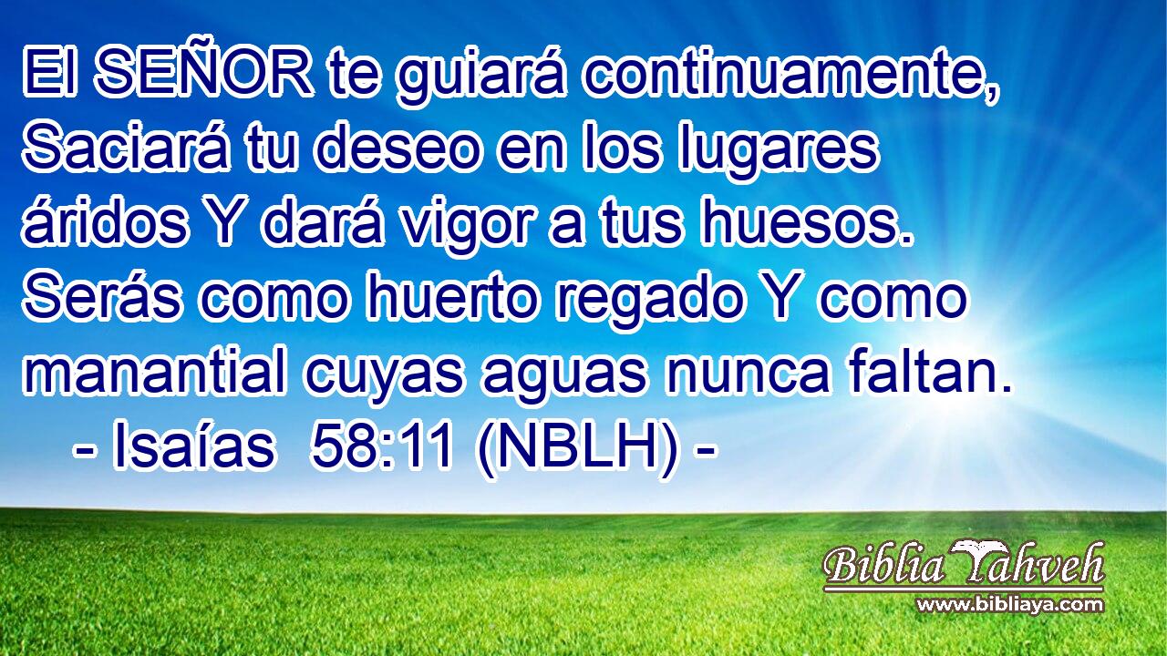  El SEÑOR te guiará continuamente, Saciará tu deseo en los lugares áridos Y dará vigor a tus huesos. Serás como huerto regado Y como manantial cuyas aguas nunca faltan. 