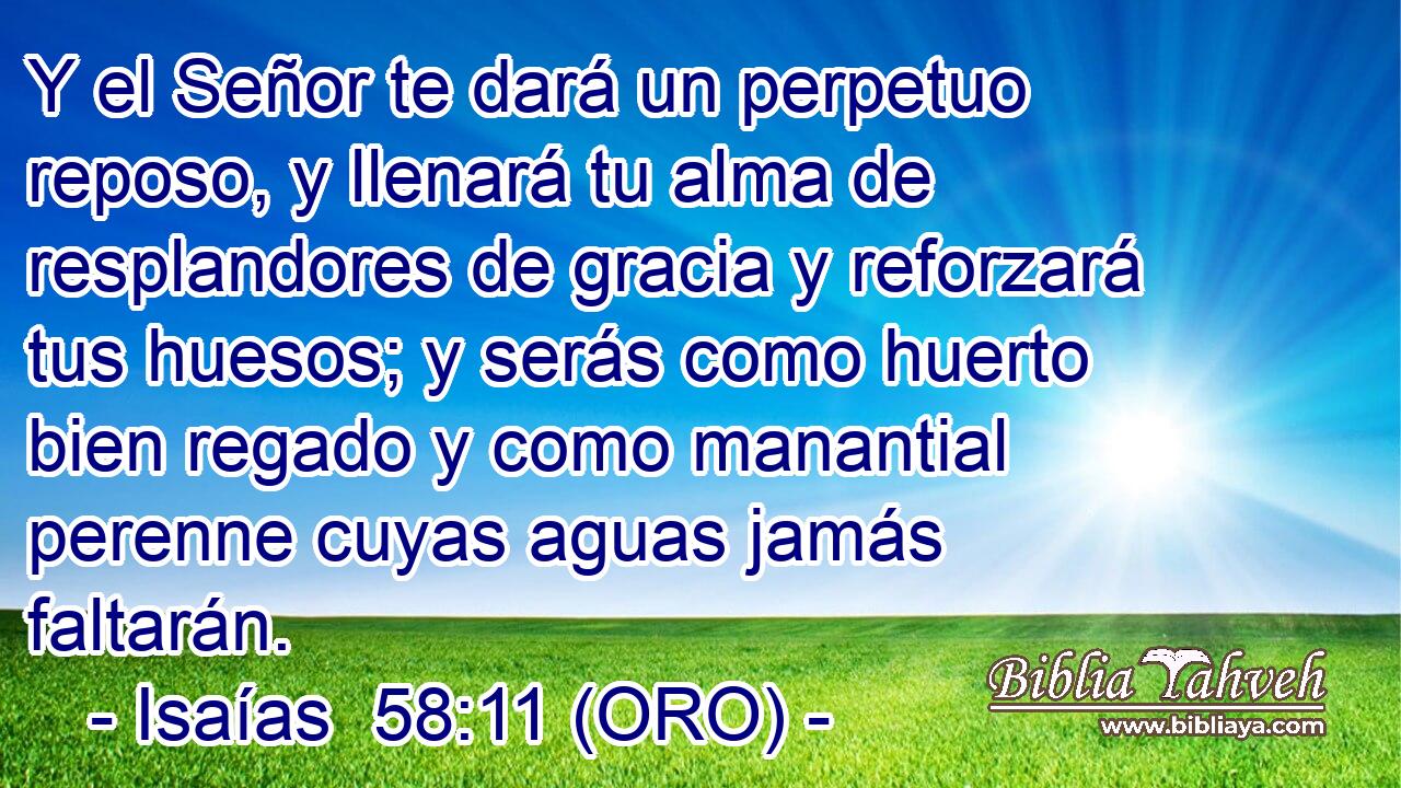  Y el Señor te dará un perpetuo reposo, y llenará tu alma de resplandores de gracia y reforzará tus huesos; y serás como huerto bien regado y como manantial perenne cuyas aguas jamás faltarán. 