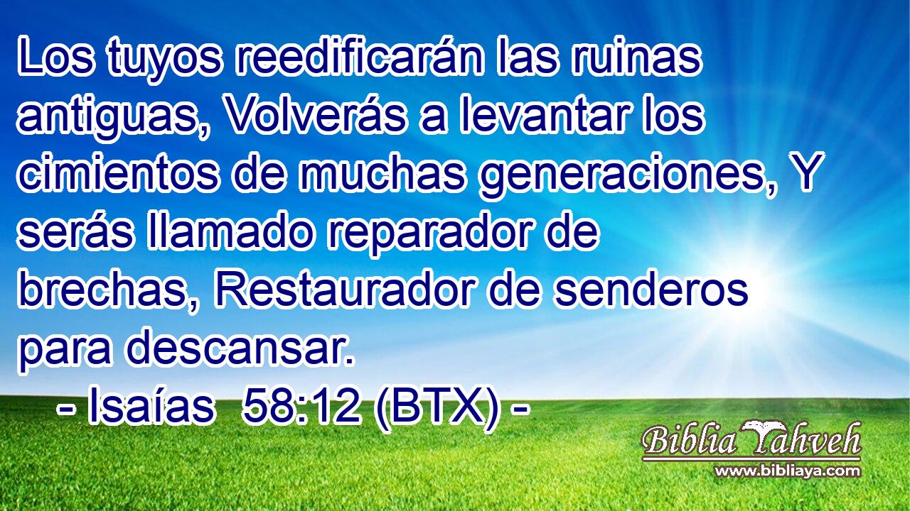 Los tuyos reedificarán las ruinas antiguas, Volverás a levantar los cimientos de muchas generaciones, Y serás llamado reparador de brechas, Restaurador de senderos para descansar.