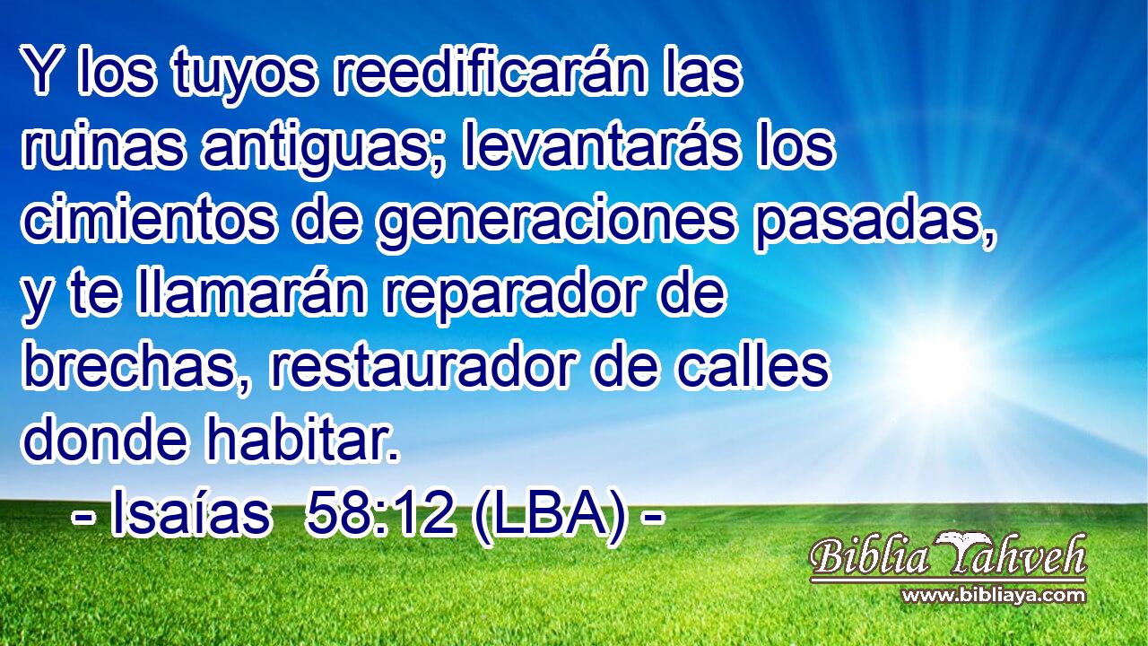 Y los tuyos reedificarán las ruinas antiguas; levantarás los cimientos de generaciones pasadas, y te llamarán reparador de brechas, restaurador de calles donde habitar.
