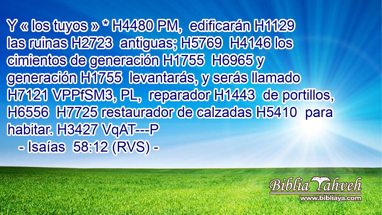 Y « los tuyos » * H4480 PM,  edificarán H1129  las ruinas H2723  antiguas; H5769  H4146 los cimientos de generación H1755  H6965 y generación H1755  levantarás, y serás llamado H7121 VPPfSM3, PL,  reparador H1443  de portillos, H6556  H7725 restaurador de calzadas H5410  para habitar. H3427 VqAT---P 