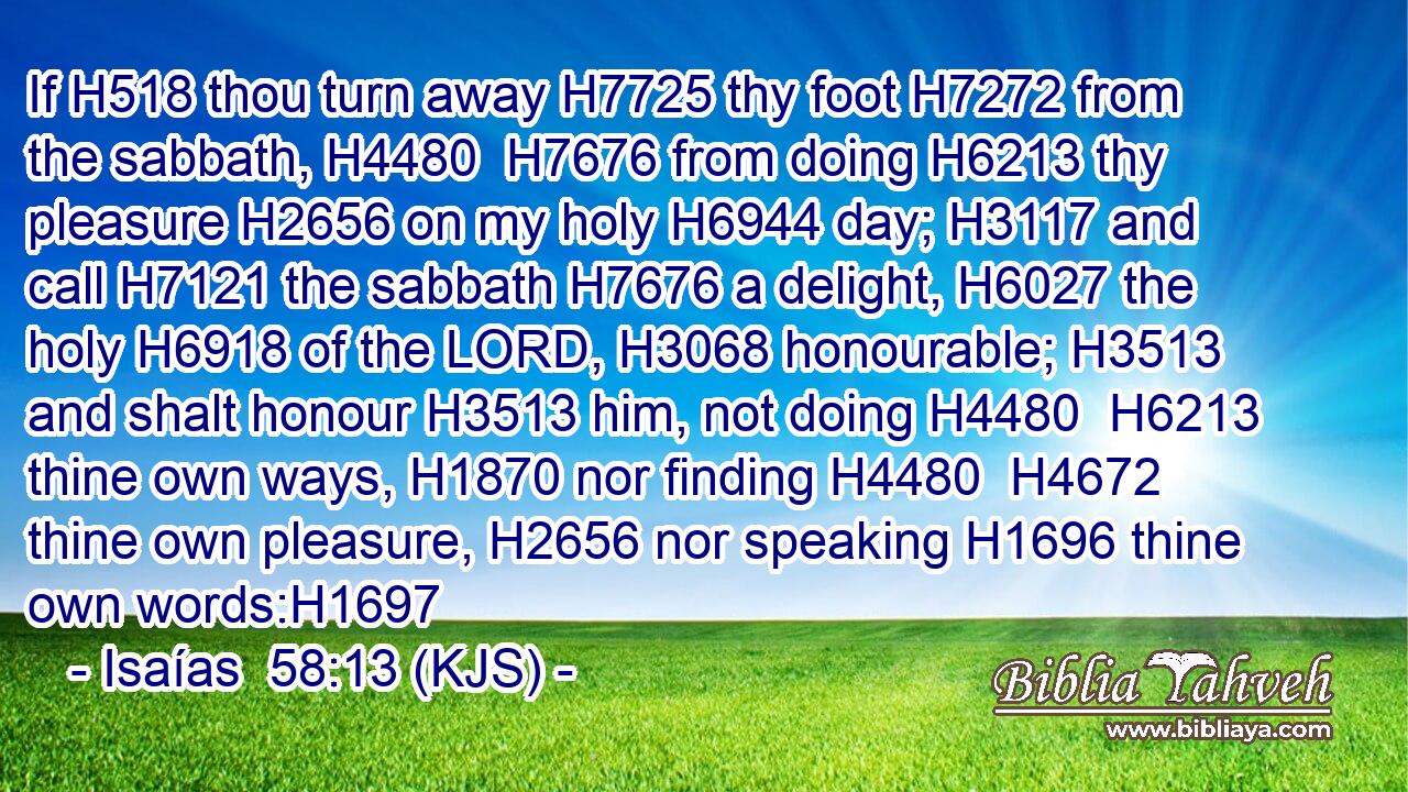 If H518 thou turn away H7725 thy foot H7272 from the sabbath, H4480  H7676 from doing H6213 thy pleasure H2656 on my holy H6944 day; H3117 and call H7121 the sabbath H7676 a delight, H6027 the holy H6918 of the LORD, H3068 honourable; H3513 and shalt honour H3513 him, not doing H4480  H6213 thine own ways, H1870 nor finding H4480  H4672 thine own pleasure, H2656 nor speaking H1696 thine own words:H1697