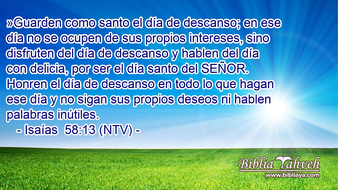 »Guarden como santo el día de descanso; en ese día no se ocupen de sus propios intereses, sino disfruten del día de descanso y hablen del día con delicia, por ser el día santo del SEÑOR. Honren el día de descanso en todo lo que hagan ese día y no sigan sus propios deseos ni hablen palabras inútiles.