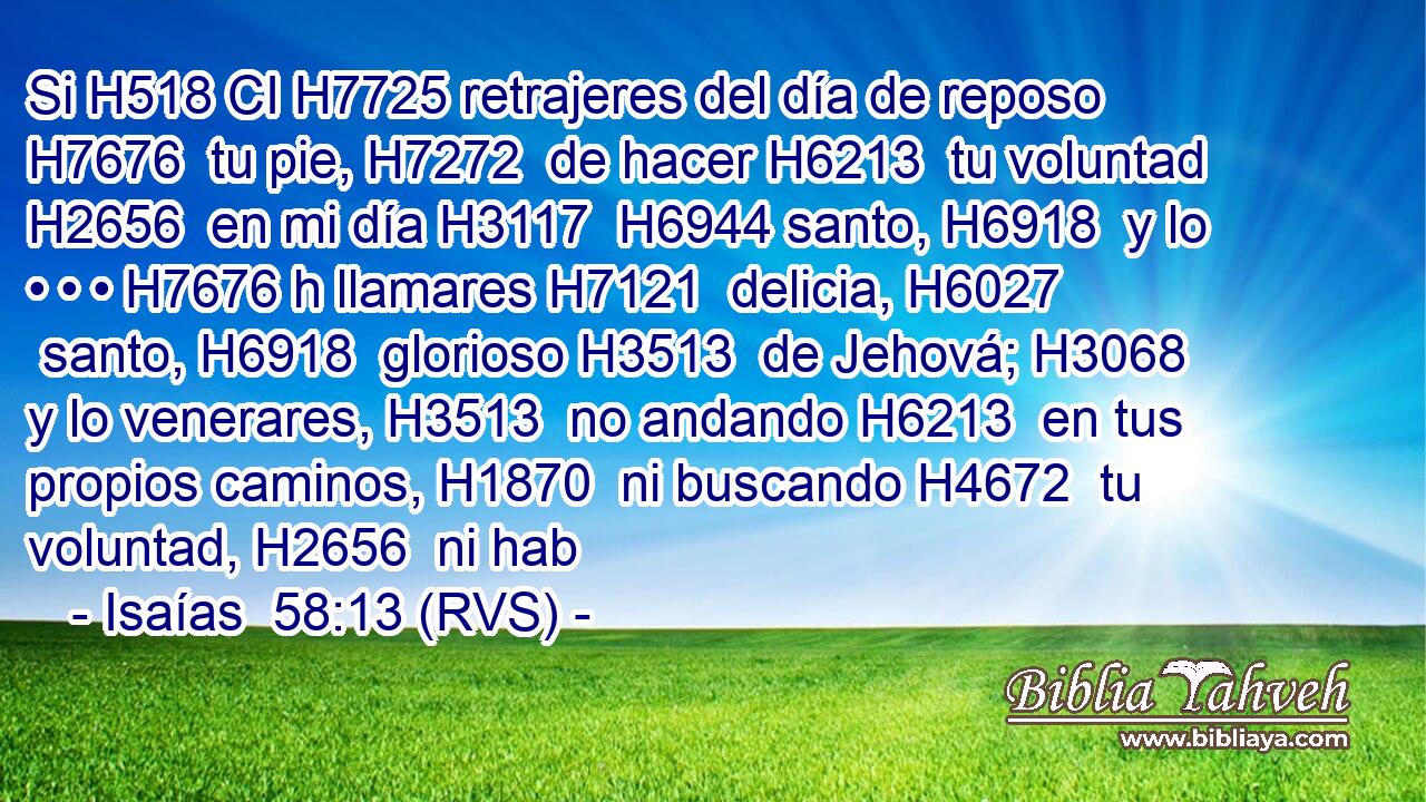 Si H518 CI H7725 retrajeres del día de reposo H7676  tu pie, H7272  de hacer H6213  tu voluntad H2656  en mi día H3117  H6944 santo, H6918  y lo • • • H7676 h llamares H7121  delicia, H6027  santo, H6918  glorioso H3513  de Jehová; H3068  y lo venerares, H3513  no andando H6213  en tus propios caminos, H1870  ni buscando H4672  tu voluntad, H2656  ni hab