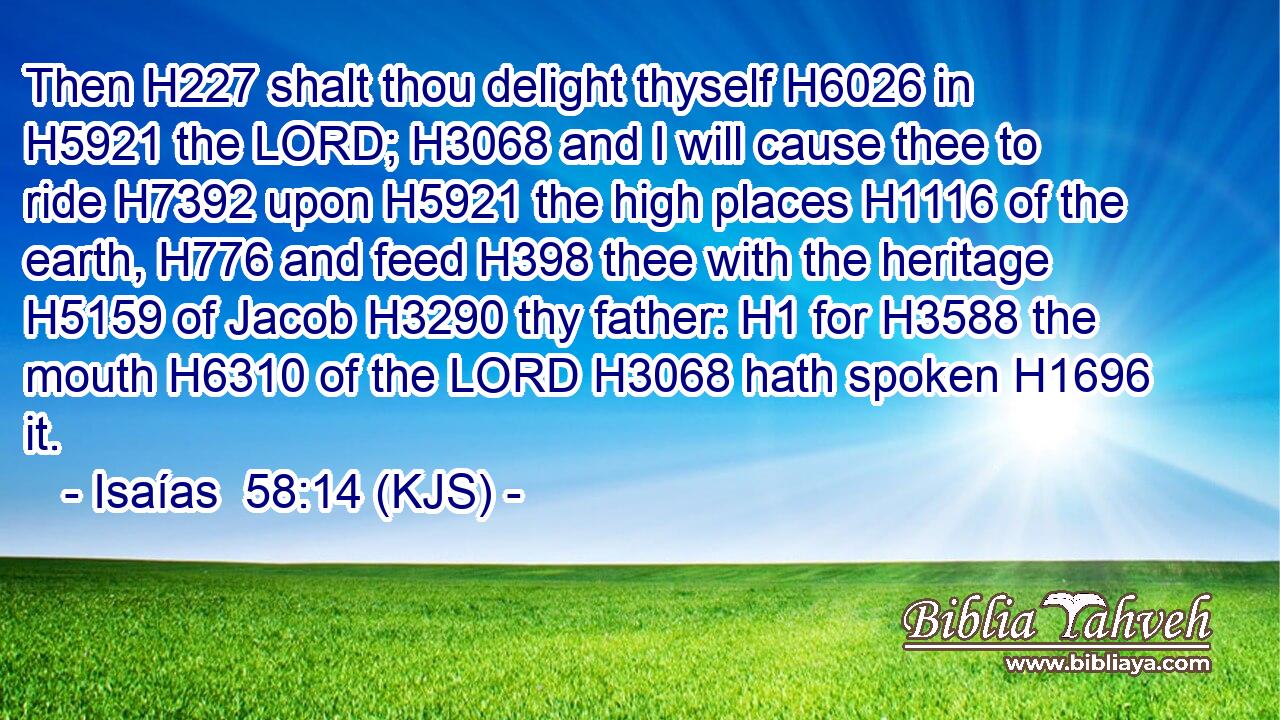 Then H227 shalt thou delight thyself H6026 in H5921 the LORD; H3068 and I will cause thee to ride H7392 upon H5921 the high places H1116 of the earth, H776 and feed H398 thee with the heritage H5159 of Jacob H3290 thy father: H1 for H3588 the mouth H6310 of the LORD H3068 hath spoken H1696 it.