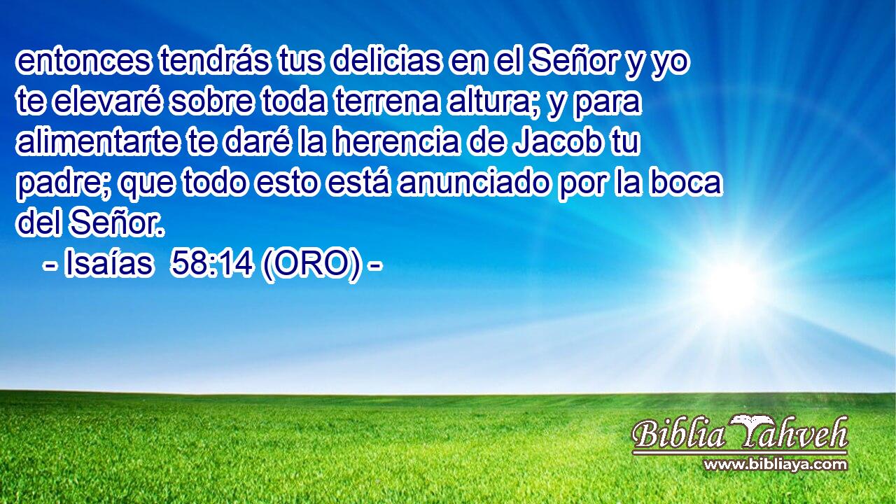  entonces tendrás tus delicias en el Señor y yo te elevaré sobre toda terrena altura; y para alimentarte te daré la herencia de Jacob tu padre; que todo esto está anunciado por la boca del Señor. 