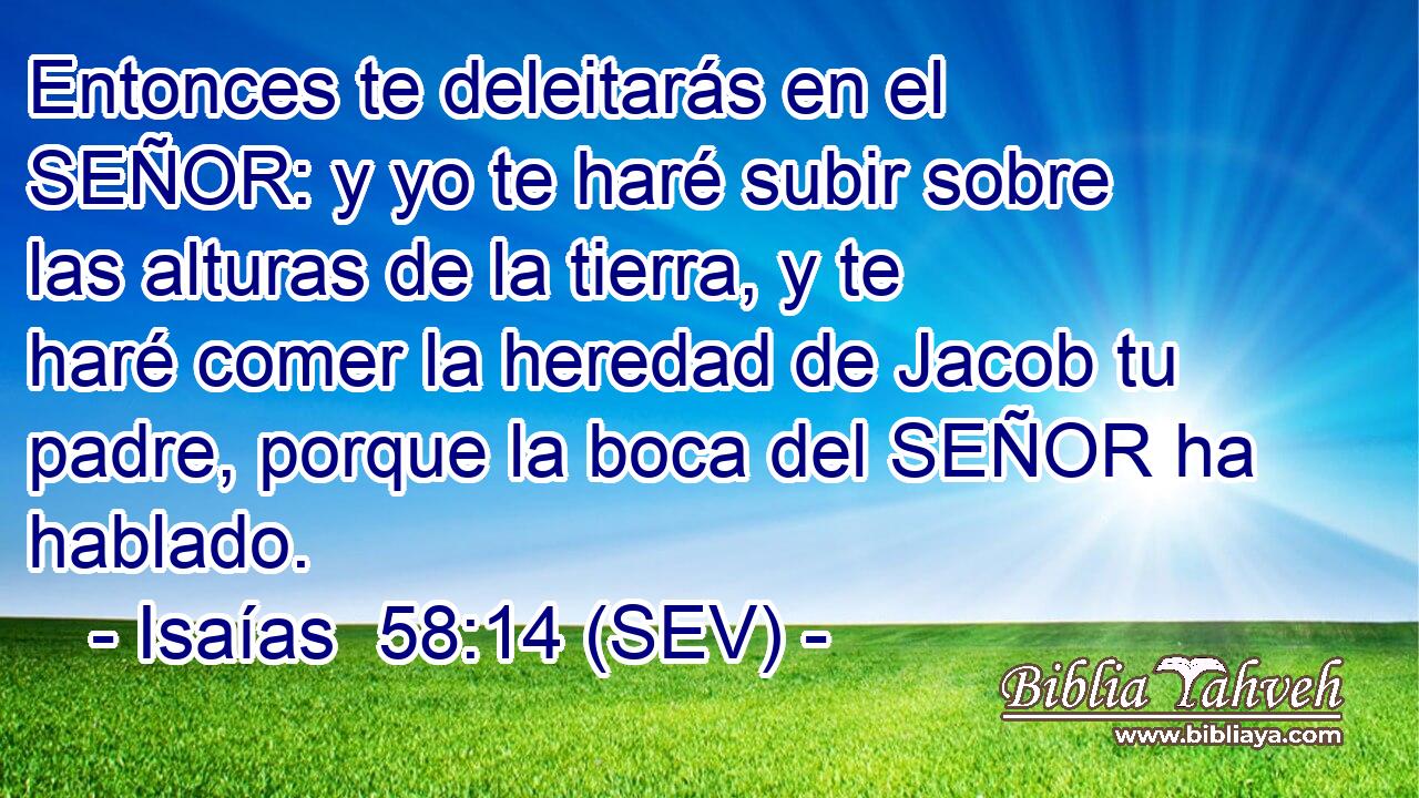 Entonces te deleitarás en el SEÑOR: y yo te haré subir sobre las alturas de la tierra, y te haré comer la heredad de Jacob tu padre, porque la boca del SEÑOR ha hablado.