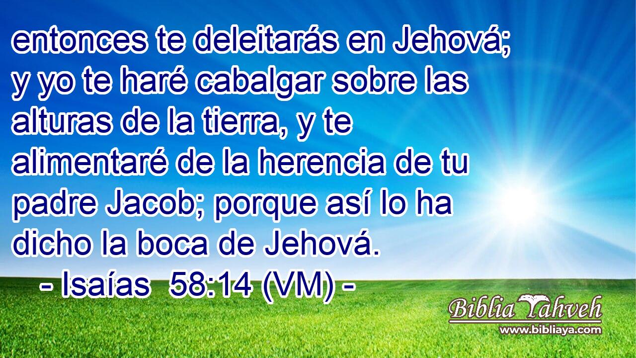  entonces te deleitarás en Jehová; y yo te haré cabalgar sobre las alturas de la tierra, y te alimentaré de la herencia de tu padre Jacob; porque así lo ha dicho la boca de Jehová. 