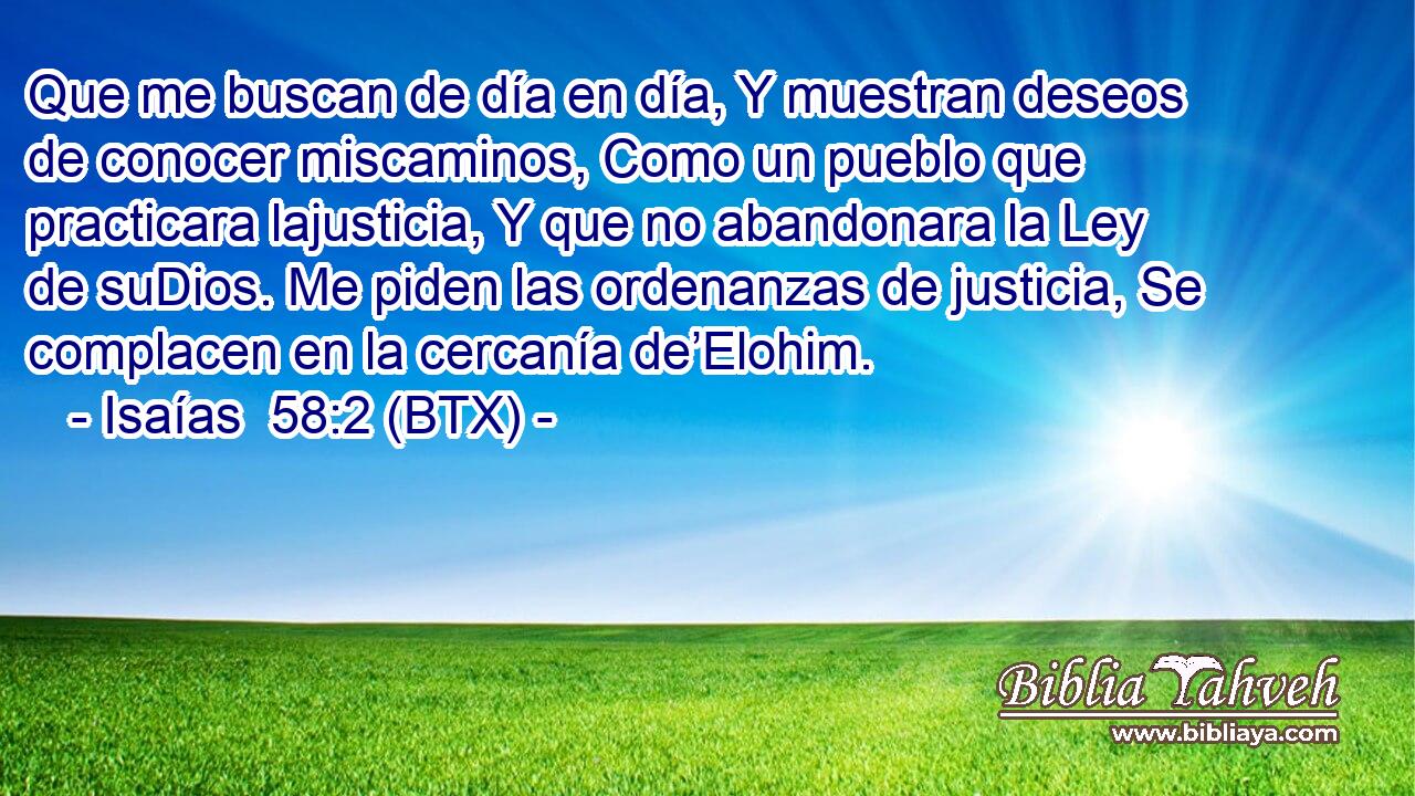 Que me buscan de día en día, Y muestran deseos de conocer miscaminos, Como un pueblo que practicara lajusticia, Y que no abandonara la Ley de suDios. Me piden las ordenanzas de justicia, Se complacen en la cercanía de’Elohim.