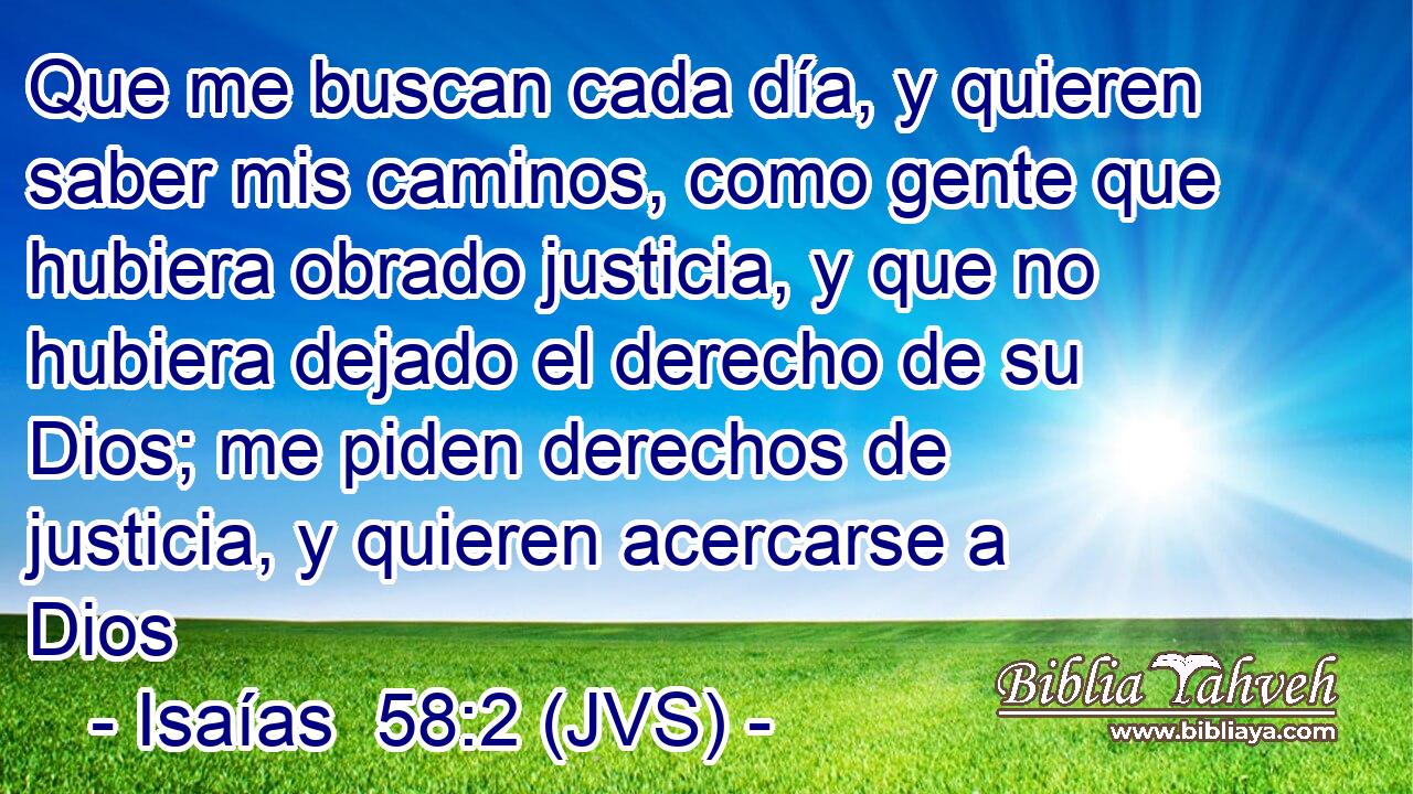 Que me buscan cada día, y quieren saber mis caminos, como gente que hubiera obrado justicia, y que no hubiera dejado el derecho de su Dios; me piden derechos de justicia, y quieren acercarse a Dios