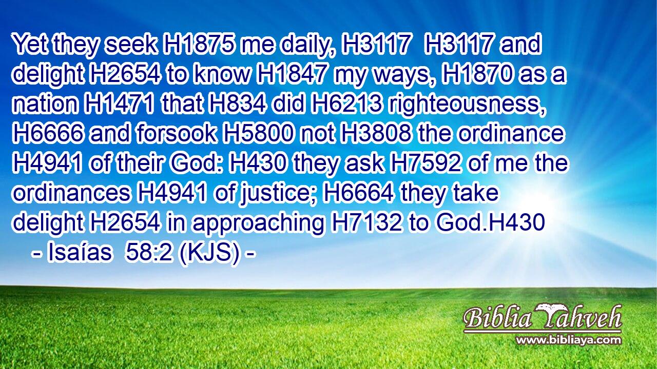 Yet they seek H1875 me daily, H3117  H3117 and delight H2654 to know H1847 my ways, H1870 as a nation H1471 that H834 did H6213 righteousness, H6666 and forsook H5800 not H3808 the ordinance H4941 of their God: H430 they ask H7592 of me the ordinances H4941 of justice; H6664 they take delight H2654 in approaching H7132 to God.H430