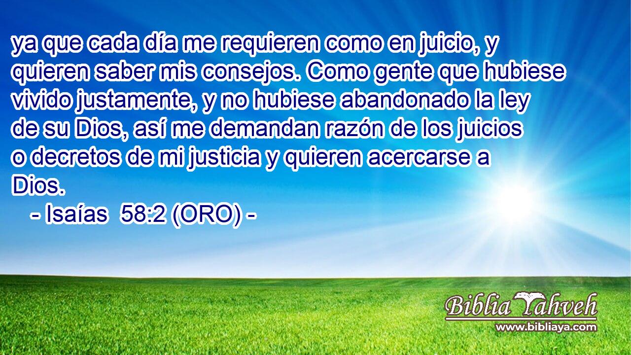 ya que cada día me requieren como en juicio, y quieren saber mis consejos. Como gente que hubiese vivido justamente, y no hubiese abandonado la ley de su Dios, así me demandan razón de los juicios o decretos de mi justicia y quieren acercarse a Dios. 