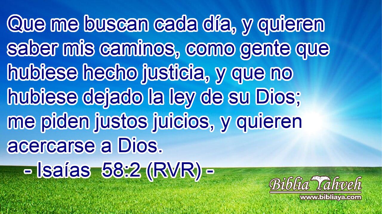 Que me buscan cada día, y quieren saber mis caminos, como gente que hubiese hecho justicia, y que no hubiese dejado la ley de su Dios; me piden justos juicios, y quieren acercarse a Dios.