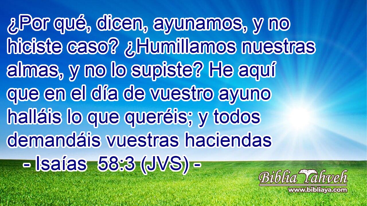 ¿Por qué, dicen, ayunamos, y no hiciste caso? ¿Humillamos nuestras almas, y no lo supiste? He aquí que en el día de vuestro ayuno halláis lo que queréis; y todos demandáis vuestras haciendas
