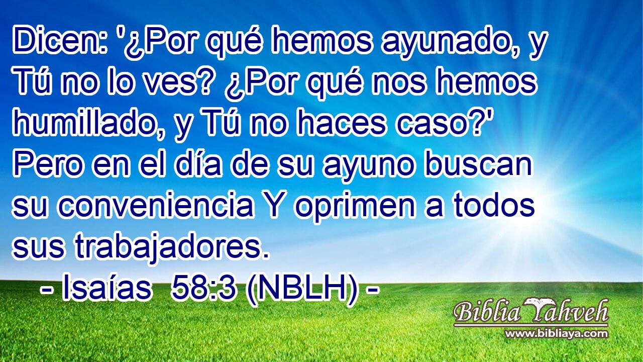  Dicen: '¿Por qué hemos ayunado, y Tú no lo ves? ¿Por qué nos hemos humillado, y Tú no haces caso?' Pero en el día de su ayuno buscan su conveniencia Y oprimen a todos sus trabajadores. 