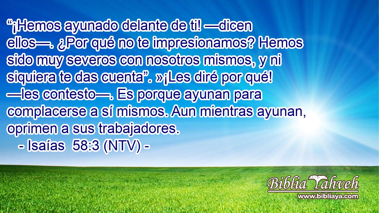 “¡Hemos ayunado delante de ti! —dicen ellos—. ¿Por qué no te impresionamos? Hemos sido muy severos con nosotros mismos, y ni siquiera te das cuenta”. »¡Les diré por qué! —les contesto—. Es porque ayunan para complacerse a sí mismos. Aun mientras ayunan, oprimen a sus trabajadores.